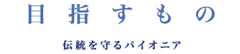 目指すもの 伝統を守るパイオニア